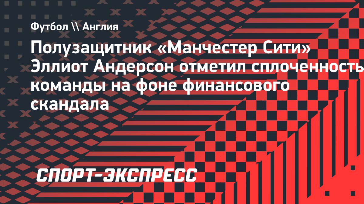 Эллиот Андерсон: вердикт по финансовому делу сделал «Манчестер Сити» сплочённее