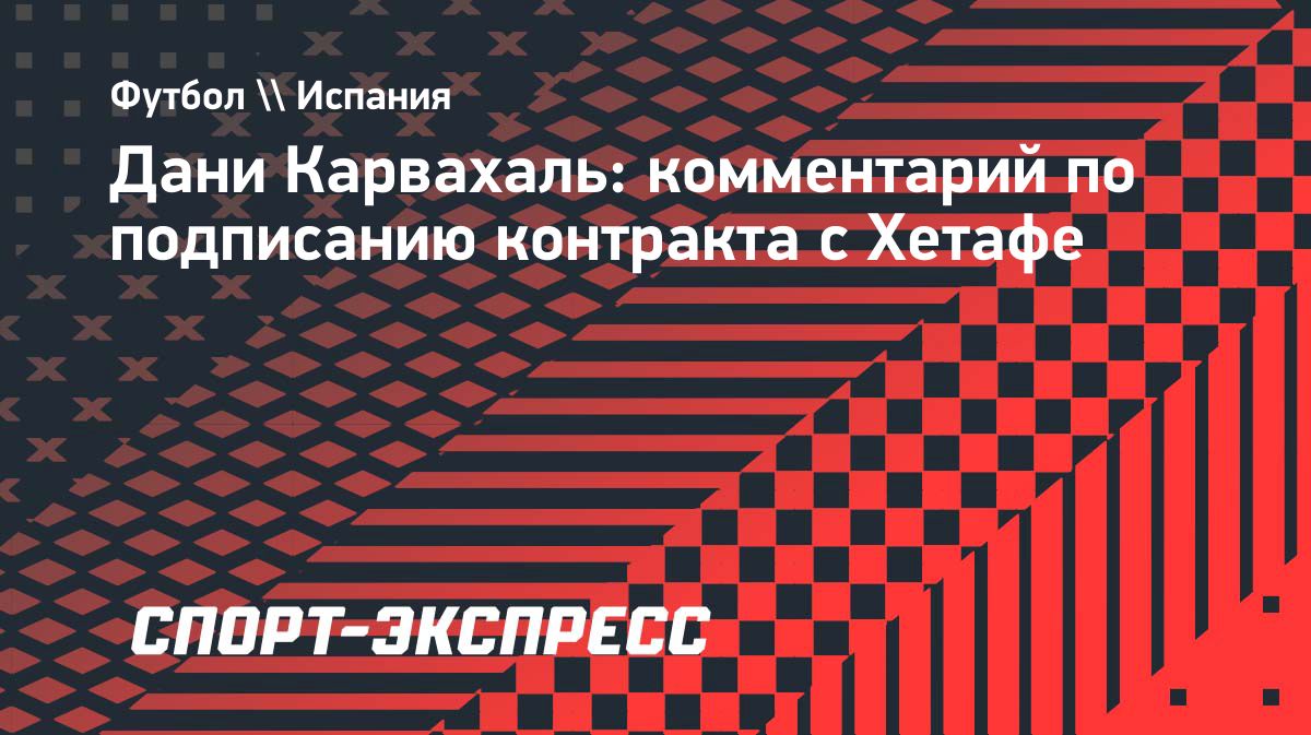 Дани Карвахаль объяснил переход в «Хетафе» после ухода из «Реала»