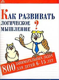 Как развивать логическое мышление. 800 занимательных задач для детей 6-15 лет