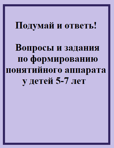 Подумай и ответь! Вопросы и задания по формированию понятийного аппарата у детей 5-7 лет