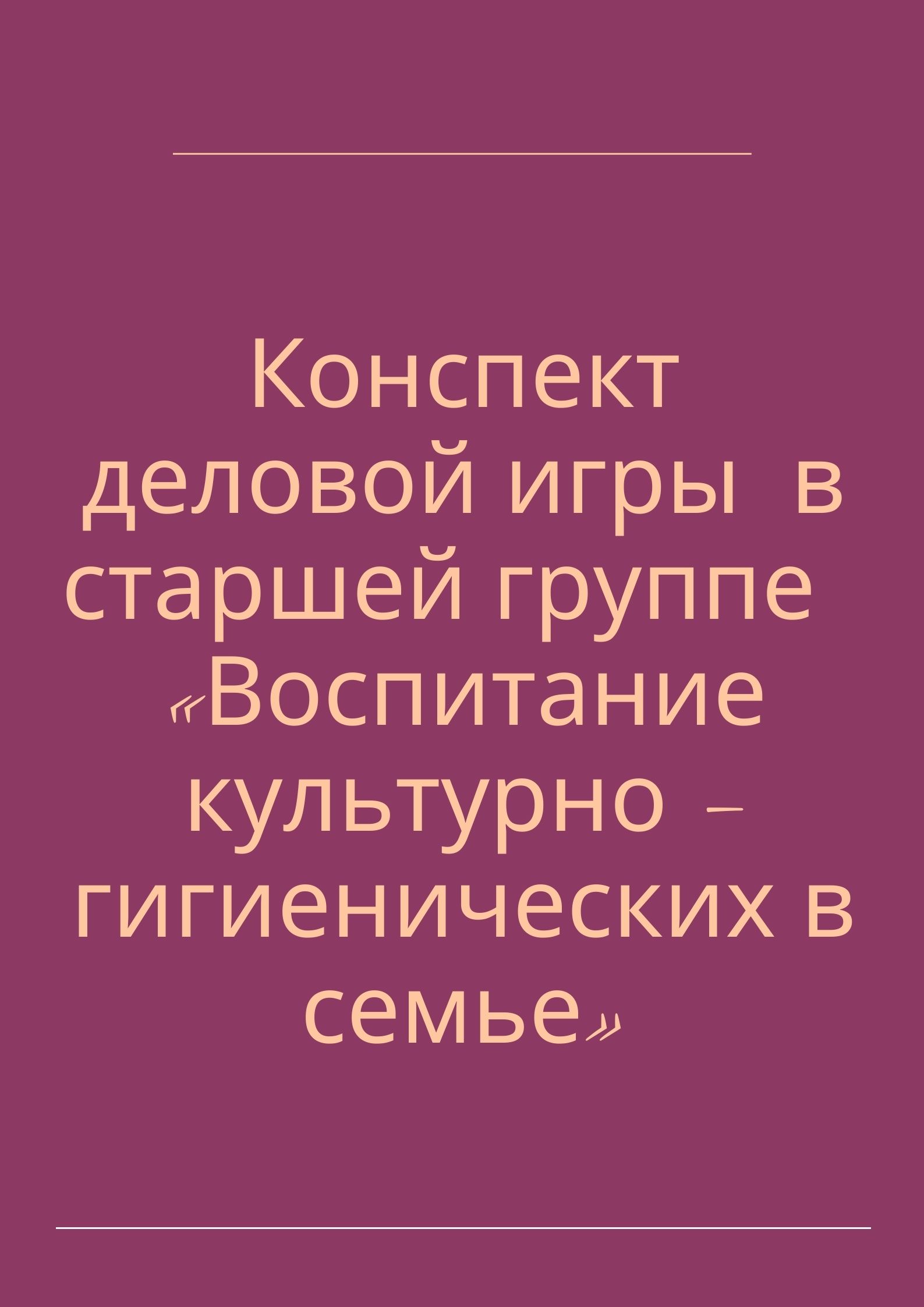 Конспект деловой игры  в старшей группе  «Воспитание культурно – гигиенических в семье»