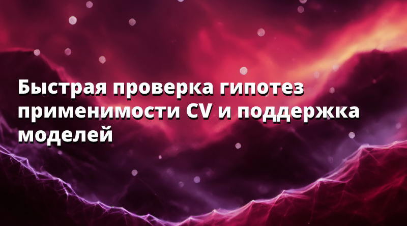 Быстрая проверка гипотез применимости CV и поддержка моделей
