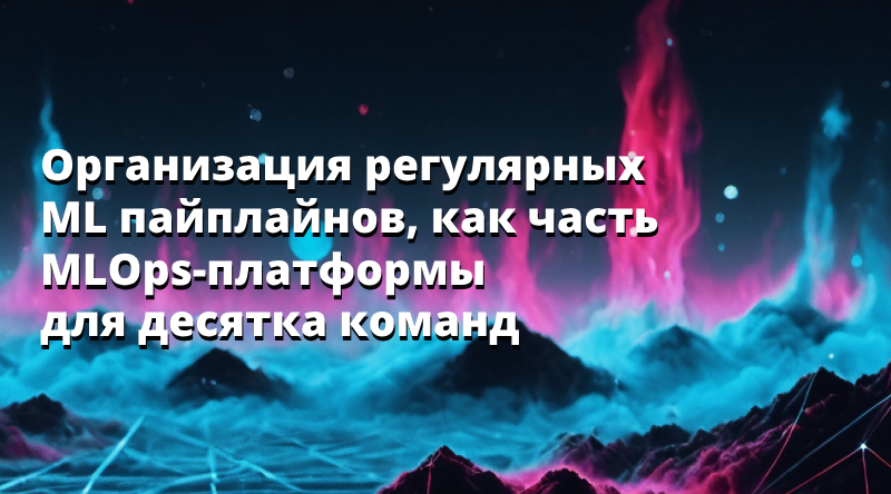 Организация регулярных ML пайплайнов, как часть MLOps-платформы для десятка команд