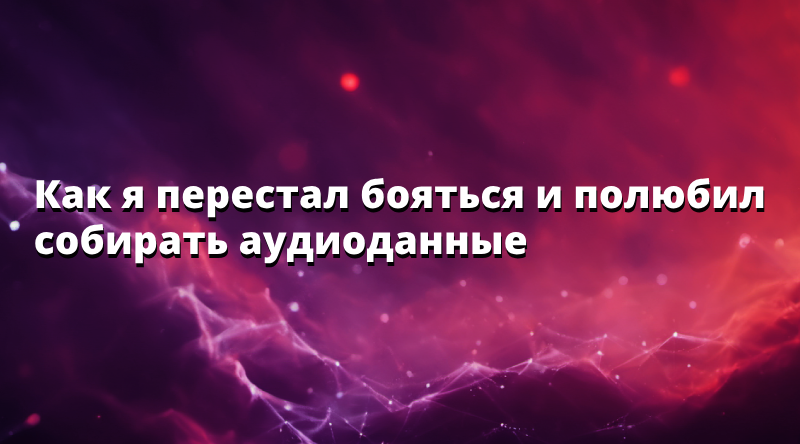 Как я перестал бояться и полюбил собирать аудиоданные