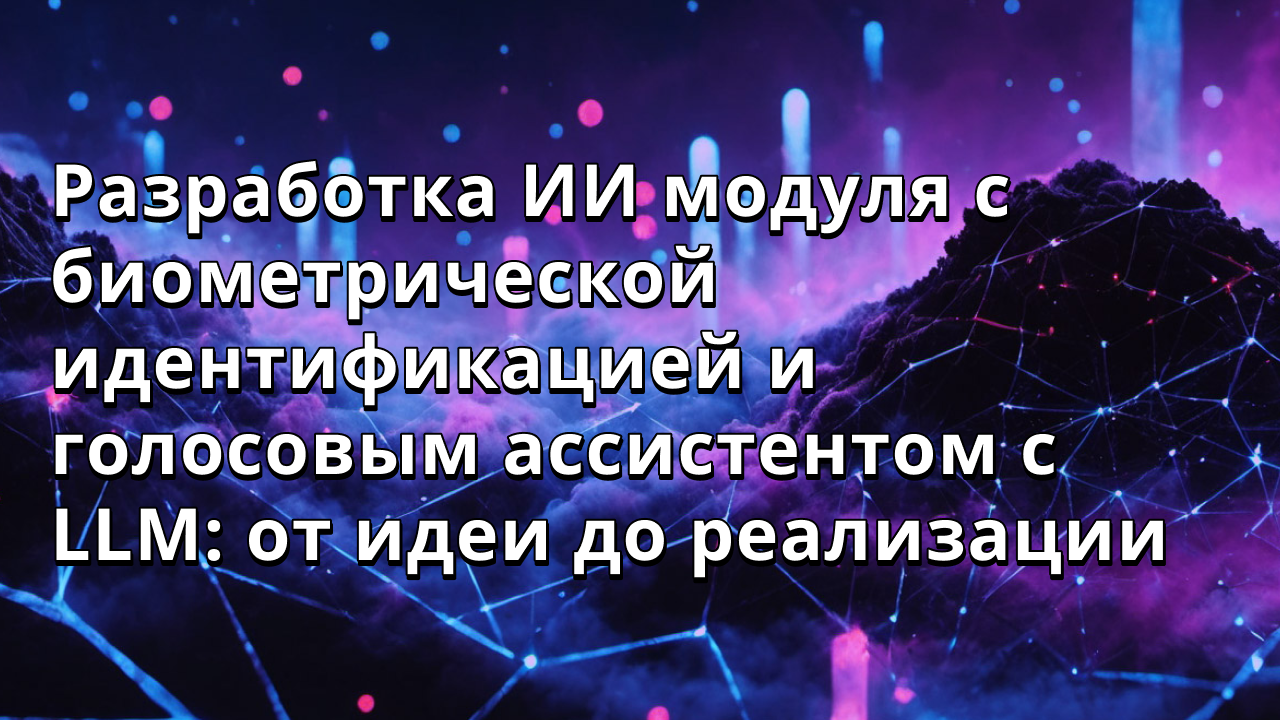 Разработка ИИ модуля с биометрической идентификацией и голосовым ассистентом с LLM: от идеи до реализации