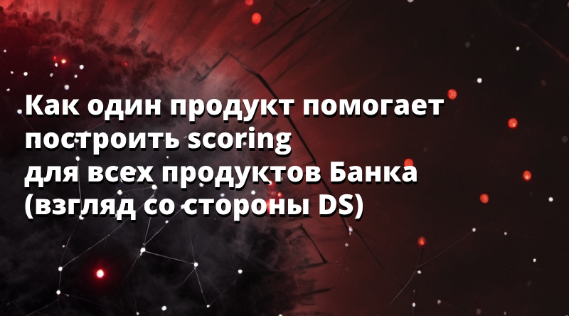 Как один продукт помогает построить scoring для всех продуктов Банка  (взгляд со стороны DS)