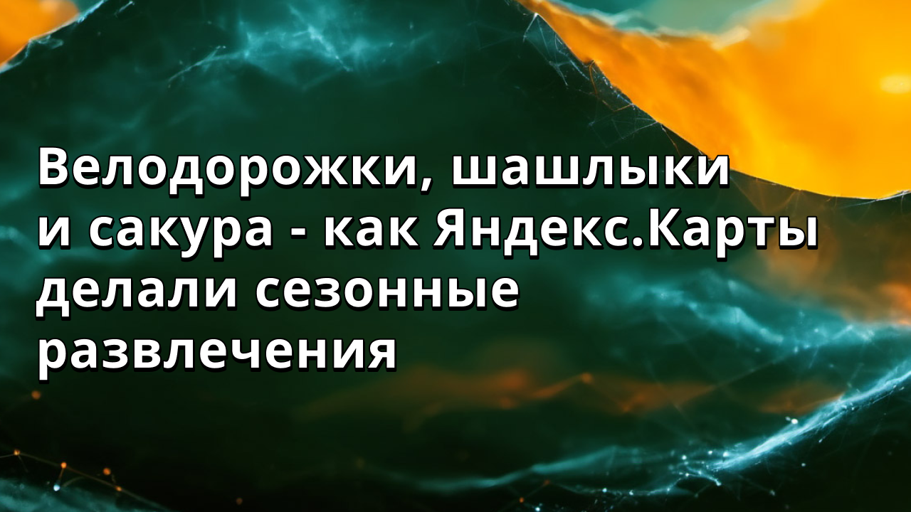 Велодорожки, шашлыки и сакура - как Яндекс.Карты делали сезонные развлечения
