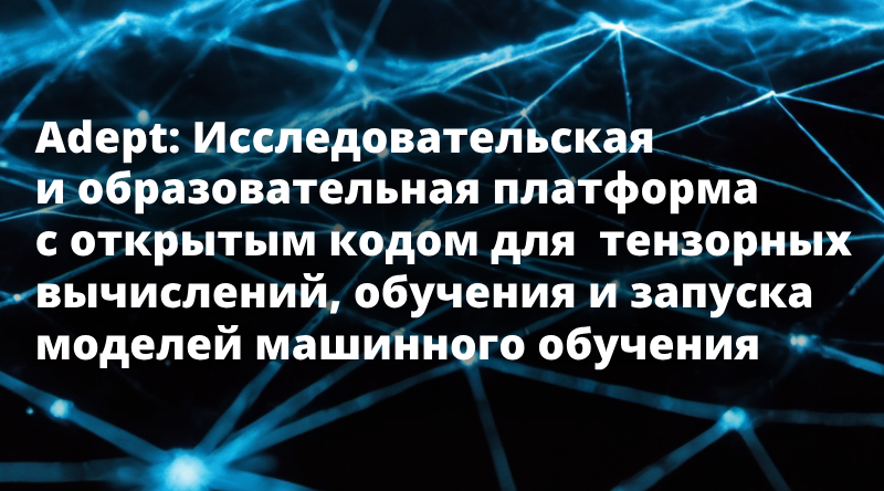 Adept: Исследовательская и образовательная платформа с открытым кодом для тензорных вычислений, обучения и запуска моделей машинного обучения.