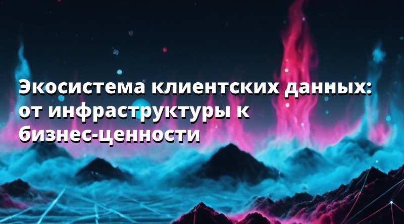 Экосистема клиентских данных: от инфраструктуры к бизнес-ценности