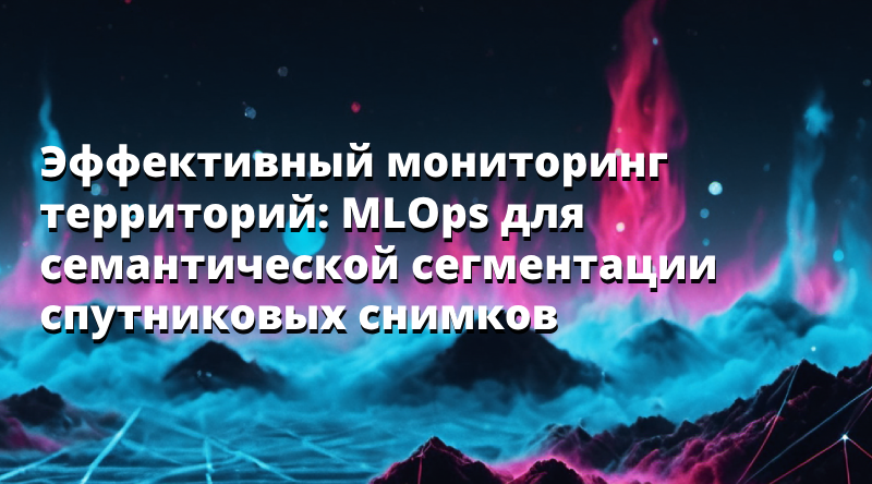 Эффективный мониторинг территорий: MLOps для семантической сегментации спутниковых снимков