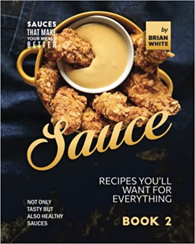 Sauce Recipes You'll Want for Everything - Book 2: Not Only Tasty but Also Healthy Sauces