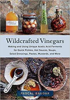 Wildcrafted Vinegars: Making and Using Unique Acetic Acid Ferments for Quick Pickles, Hot Sauces, Soups, Salad Dressings, Pastes, Mustards, and More