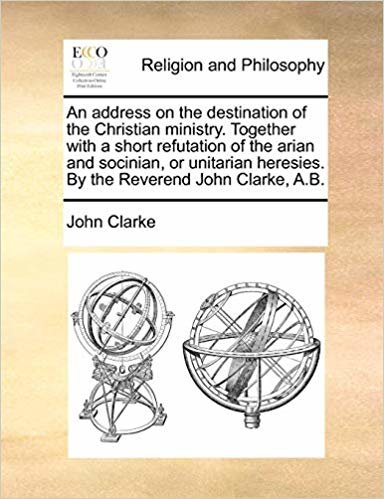 okumak An address on the destination of the Christian ministry. Together with a short refutation of the arian and socinian, or unitarian heresies. By the Reverend John Clarke, A.B.