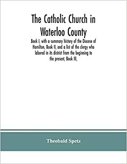 okumak The Catholic Church in Waterloo County: Book I, with a summary history of the Diocese of Hamilton, Book II, and a list of the clergy who labored in ... from the beginning to the present, Book III,