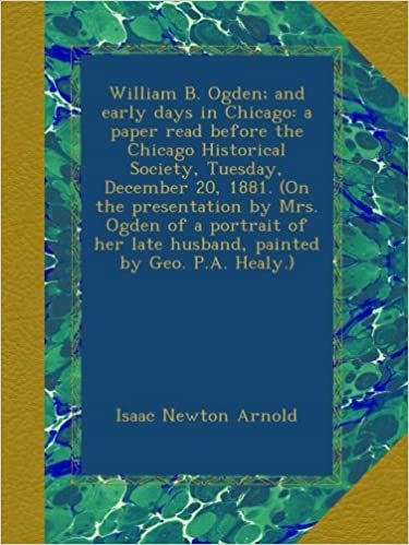 okumak William B. Ogden; and early days in Chicago: a paper read before the Chicago Historical Society, Tuesday, December 20, 1881. (On the presentation by ... late husband, painted by Geo. P.A. Healy.)