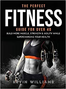 THE PERFECT FITNESS GUIDE FOR OVER 40: BUILD MORE MUSCLE, STRENGTH & AGILITY WHILE SUPERCHARGING YOUR HEALTH