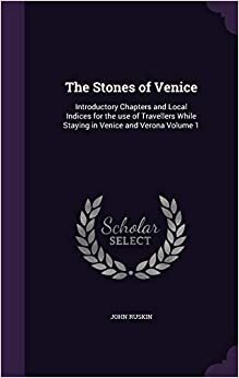 The Stones of Venice: Introductory Chapters and Local Indices for the use of Travellers While Staying in Venice and Verona Volume 1