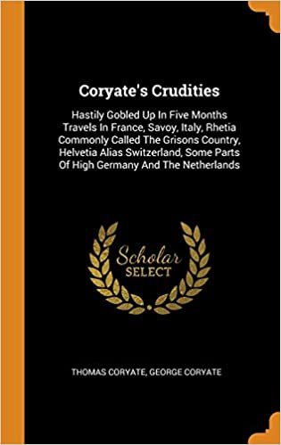 Coryate's Crudities: Hastily Gobled Up In Five Months Travels In France, Savoy, Italy, Rhetia Commonly Called The Grisons Country, Helvetia Alias ... Parts Of High Germany And The Netherlands