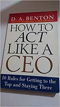 HOW TO ACT LIKE A CEO: 10 RULES FOR GETTING TO THE TOP AND STAYING THERE