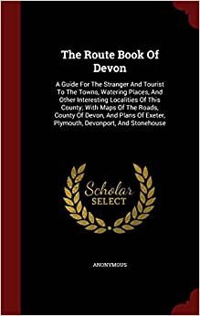 The Route Book Of Devon: A Guide For The Stranger And Tourist To The Towns, Watering Places, And Other Interesting Localities Of This County; With ... Exeter, Plymouth, Devonport, And Stonehouse