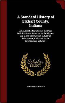 A Standard History of Elkhart County, Indiana: An Authentic Narrative of the Past, With Particular Attention to the Modern era in the Commercial, ... Civic and Social Development Volume 1