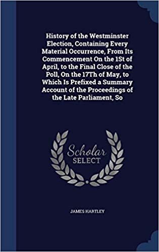 History of the Westminster Election, Containing Every Material Occurrence, from Its Commencement on the 1st of April, to the Final Close of the Poll, ... of the Proceedings of the Late Parliament, So