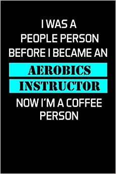 I WAS A PEOPLE PERSON BEFORE I BECAME AN AEROBICS INSTRUCTOR NOW I'M A COFFEE PERSON: Gifts For Aerobics Instructors - Blank Lined Notebook Journal – (6 x 9 Inches) – 120 Pages