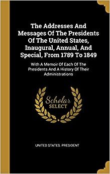 The Addresses And Messages Of The Presidents Of The United States, Inaugural, Annual, And Special, From 1789 To 1849: With A Memoir Of Each Of The Presidents And A History Of Their Administrations
