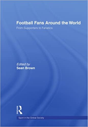 Football Fans Around the World: From Supporters to Fanatics (Sport in the Global Society)