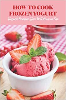 How to Cook Frozen Yogurt: Yogurt Recipes You Will Love to Eat: Yogurt Recipes to Try