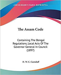 The Assam Code: Containing The Bengal Regulations, Local Acts Of The Governor General In Council (1897)