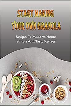Start Making Your Own Granola: Recipes To Make At Home, Simple And Tasty Recipes: How To Cook Perfect Granola