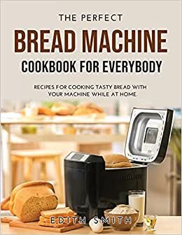 THE PERFECT BREAD MACHINE COOKBOOK FOR EVERYBODY: RECIPES FOR COOKING TASTY BREAD WITH YOUR MACHINE WHILE AT HOME.