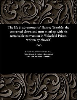 The life & adventures of Harvey Teasdale: the converted clown and man monkey: with his remarkable conversion in Wakefield Prison: written by himself