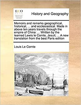 Memoirs and Remarks Geographical, Historical, ... and Ecclesiastical. Made in Above Ten Years Travels Through the Empire of China: ... Written by the Learned Lewis Le Comte, Jesuit; ... a New Translation from the Best Paris Edition
