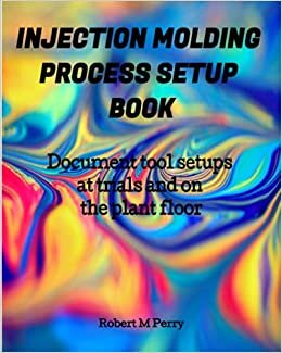 Injection Molding Process Setup Book: Document tool setups at trials and on the plant floor