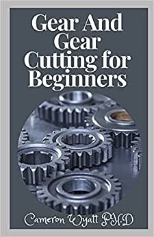 Gear And Gear Cutting for Beginners: The Perfect Guide To Producing Gears And Cutting Gears