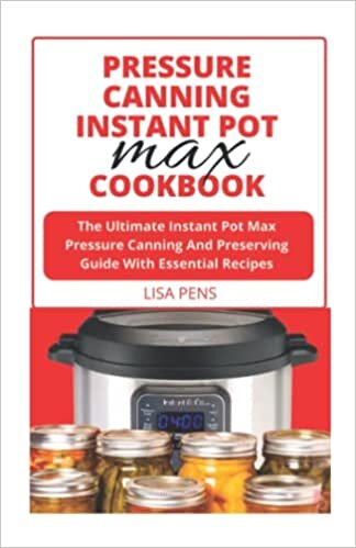 PRESSURE CANNING INSTANT POT MAX COOKBOOK: The Ultimate Instant Pot Max Pressure Canning And Preserving Guide With Essential Recipes For Canning Fruits & Vegetables, Meats, Pickles, Beans And More
