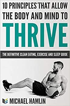 The Definitive Clean Eating, Exercise And Sleep Guide: 10 Principles That Allow The Body And Mind To Thrive (Eat Better, Lose Weight, Improve Health, ... Lean, Get In Shape, Improve Sleep, Band 1)