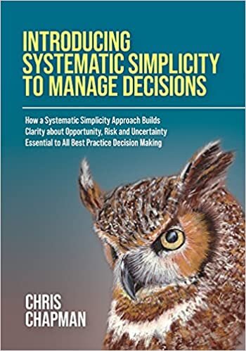Introducing Systematic Simplicity to Manage Decisions: How a Systematic Simplicity Approach Builds Clarity about Opportunity, Risk and Uncertainty Essential to All Best Practice Decision Making