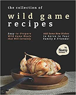The Collection of Wild Game Recipes: Easy-to-Prepare Wild Game Meals that Will Certainly Add Some New Dishes to Serve to Your Family & Friends!