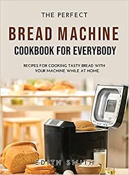 THE PERFECT BREAD MACHINE COOKBOOK FOR EVERYBODY: RECIPES FOR COOKING TASTY BREAD WITH YOUR MACHINE WHILE AT HOME.