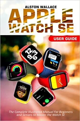 Apple Watch SE User Guide: The Complete Illustrated Manual For Beginners and Seniors to Master the Watch SE