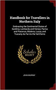 Handbook for Travellers in Northern Italy: Embracing the Continental States of Sardinia, Lombardy and Venice, Parma and Piacenza, Modena, Lucca, and Tuscany As Far As the Val D'arno