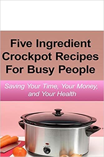 Simple Five Ingredient Crockpot Recipes For Busy People: Saving Your Time, Your Money, and Your Health