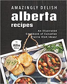 Amazingly Delish Alberta Recipes: An Illustrated Cookbook of Canadian Prairie Dish Ideas!