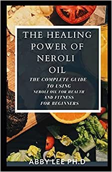 The Healing Power Of Neroli Oil: The Complete Guide To Using Neroli Oil For Health And Fitness For Beginners