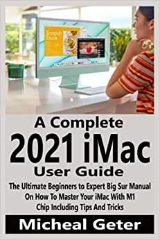 A Complete 2021 iMac User Guide: The Ultimate Beginners to Expert Big Sur Manual On How To Master Your iMac With M1 Chip Including Tips And Tricks