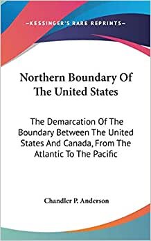 Northern Boundary Of The United States: The Demarcation Of The Boundary Between The United States And Canada, From The Atlantic To The Pacific