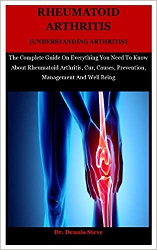Rheumatoid Arthritis [Understanding Arthritis]: The Complete Guide On Everything You Need To Know About Rheumatoid Arthritis, Cur, Causes, Prevention, Management And Well Being
